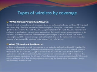 WPAN (Wireless Personal Area Network) : In this type of personal network coverage, there are technologies based on HomeRF (standard for connecting all mobile phones and home computers through a central device), Bluetooth (protocol that follows the IEEE 802.15.1), ZigBee (based in the IEEE 802.15.4 specification and used in applications such as home automation, that require secure communications with low rates of data transmission and maximizing the lifespan of their batteries, low power consumption), RFID (remote storage and retrieval of data for the purpose of conveying the identity of an object (like a unique serial number) via radio waves.  WLAN ( Wireless  Local  Area  Network) : In this type of personal network coverage, there are technologies based on HomeRF (standard for connecting all mobile phones and home computers through a central device), Bluetooth (protocol that follows the IEEE 802.15.1), ZigBee (based in the IEEE 802.15.4 specification and used in applications such as home automation, that require secure communications with low rates of data transmission and maximizing the lifespan of their batteries, low power consumption), RFID (remote storage and retrieval of data for the purpose of conveying the identity of an object (like a unique serial number) by radio waves. 