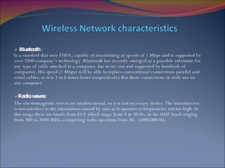 Bluetooth : Is a standard that uses FHSS, capable of transmitting at speeds of 1 Mbps and is supported by over 2000 company’s technology .Bluetooth has recently emerged as a possible substitute for any type of cable attached to a computer, due to its cost and supported by hundreds of companies. His speed (1 Mbps) will be able to replace conventional connections parallel and serial cables, as it is 3 to 6 times faster (respectively) that these connections in wide use on any computer. Radio waves: The electromagnetic waves are unidirectional, so it is not necessary dishes. The transmission is not sensitive to the attenuation caused by rain as it operates at frequencies not too high. In this range there are bands from ELF which range from 3 to 30 Hz, to the UHF band ranging from 300 to 3000 MHz, comprising radio spectrum from 30 - 3,000,000 Hz 