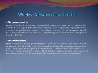 Microwave terrestrial : Dishes are used with a diameter of approximately three meters. Have coverage of miles, but with the disadvantage that the transmitter and receiver must be perfectly aligned. Therefore, we tend to use point to point links over short distances. In this case, the attenuation caused by rain is more important since it operates at a higher frequency. Include microwave frequencies from 1 to 300 GHz. Microwave satellite : Made between two or more ground stations are known as base stations. The satellite receives the signal (called the uplink) in a frequency band, amplifies and retransmits on another band (signal low). Each satellite operates in specific bands. The boundaries of the microwave frequency, both terrestrial and satellite, with the infrared and radio waves of high frequency is quite mixed, so there may be interference with communications at certain frequencies. 