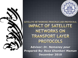 Satellite Networking Principles and Protocols;Impact of Satellite Networks on Transport Layer Protocols Advisor: Dr. Nemaney pour Prepared By: Reza Ghanbari Maman December 2010 