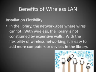 Benefits of Wireless LAN
Installation Flexibility
• In the library, the network goes where wires
cannot. With wireless, the library is not
constrained by expensive walls. With the
flexibility of wireless networking, it is easy to
add more computers or devices in the library.
 