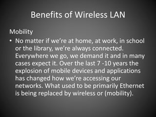 Benefits of Wireless LAN
Mobility
• No matter if we’re at home, at work, in school
or the library, we’re always connected.
Everywhere we go, we demand it and in many
cases expect it. Over the last 7 -10 years the
explosion of mobile devices and applications
has changed how we’re accessing our
networks. What used to be primarily Ethernet
is being replaced by wireless or (mobility).
 