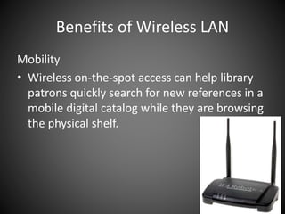 Benefits of Wireless LAN
Mobility
• Wireless on-the-spot access can help library
patrons quickly search for new references in a
mobile digital catalog while they are browsing
the physical shelf.
 