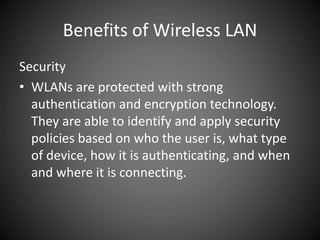 Benefits of Wireless LAN
Security
• WLANs are protected with strong
authentication and encryption technology.
They are able to identify and apply security
policies based on who the user is, what type
of device, how it is authenticating, and when
and where it is connecting.
 
