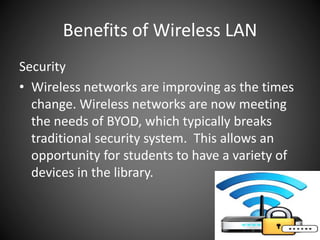 Benefits of Wireless LAN
Security
• Wireless networks are improving as the times
change. Wireless networks are now meeting
the needs of BYOD, which typically breaks
traditional security system. This allows an
opportunity for students to have a variety of
devices in the library.
 