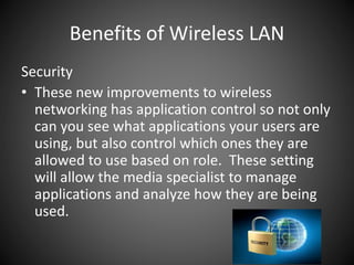 Benefits of Wireless LAN
Security
• These new improvements to wireless
networking has application control so not only
can you see what applications your users are
using, but also control which ones they are
allowed to use based on role. These setting
will allow the media specialist to manage
applications and analyze how they are being
used.
 