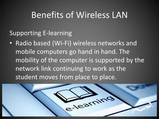 Benefits of Wireless LAN
Supporting E-learning
• Radio based (Wi-Fi) wireless networks and
mobile computers go hand in hand. The
mobility of the computer is supported by the
network link continuing to work as the
student moves from place to place.
 