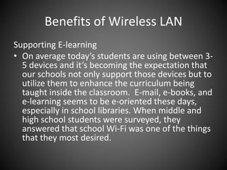 Benefits of Wireless LAN
Supporting E-learning
• On average today’s students are using between 3-
5 devices and it’s becoming the expectation that
our schools not only support those devices but to
utilize them to enhance the curriculum being
taught inside the classroom. E-mail, e-books, and
e-learning seems to be e-oriented these days,
especially in school libraries. When middle and
high school students were surveyed, they
answered that school Wi-Fi was one of the things
that they most desired.
 