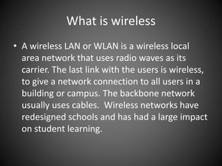 What is wireless
• A wireless LAN or WLAN is a wireless local
area network that uses radio waves as its
carrier. The last link with the users is wireless,
to give a network connection to all users in a
building or campus. The backbone network
usually uses cables. Wireless networks have
redesigned schools and has had a large impact
on student learning.
 