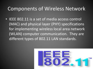 Components of Wireless Network
• IEEE 802.11 is a set of media access control
(MAC) and physical layer (PHY) specifications
for implementing wireless local area network
(WLAN) computer communication. They are
different types of 802.11 LAN standards.
 