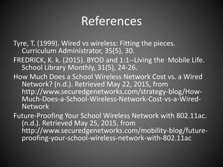 References
Tyre, T. (1999). Wired vs wireless: Fitting the pieces.
Curriculum Administrator, 35(5), 30.
FREDRICK, K. k. (2015). BYOD and 1:1--Living the Mobile Life.
School Library Monthly, 31(5), 24-26.
How Much Does a School Wireless Network Cost vs. a Wired
Network? (n.d.). Retrieved May 22, 2015, from
http://www.securedgenetworks.com/strategy-blog/How-
Much-Does-a-School-Wireless-Network-Cost-vs-a-Wired-
Network
Future-Proofing Your School Wireless Network with 802.11ac.
(n.d.). Retrieved May 25, 2015, from
http://www.securedgenetworks.com/mobility-blog/future-
proofing-your-school-wireless-network-with-802.11ac
 