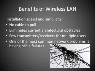 Benefits of Wireless LAN
Installation speed and simplicity
• No cable to pull
• Eliminates current architectural obstacles
• Few transmitters/receivers for multiple users.
• One of the most common network problems is
having cable failures.
 