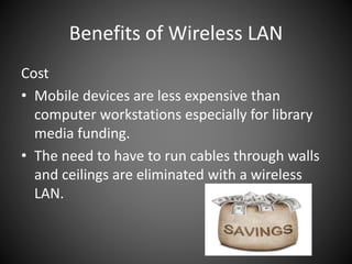 Benefits of Wireless LAN
Cost
• Mobile devices are less expensive than
computer workstations especially for library
media funding.
• The need to have to run cables through walls
and ceilings are eliminated with a wireless
LAN.
 