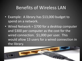 Benefits of Wireless LAN
• Example: A library has $13,000 budget to
spend on a network.
• Wired Network = $700 for a desktop computer
and $300 per computer as the cost for the
wired connection. $1,000 per user. This
would allow 13 users for a wired connection in
the library.
 