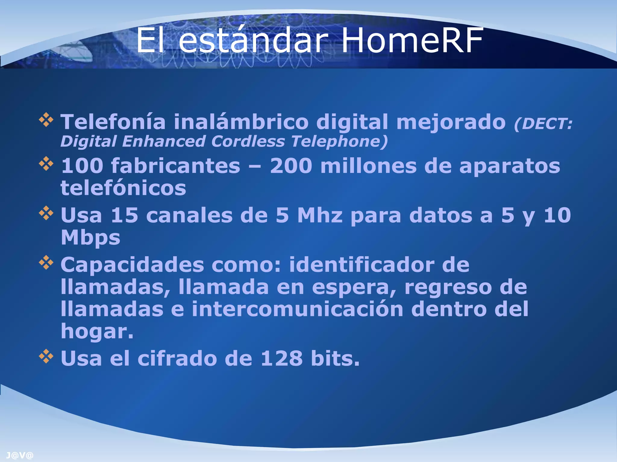 El estándar HomeRF

        Telefonía inalámbrico digital mejorado   (DECT:
        Digital Enhanced Cordless Telephone)
        100 fabricantes – 200 millones de aparatos
         telefónicos
        Usa 15 canales de 5 Mhz para datos a 5 y 10
         Mbps
        Capacidades como: identificador de
         llamadas, llamada en espera, regreso de
         llamadas e intercomunicación dentro del
         hogar.
        Usa el cifrado de 128 bits.



J@V@
 