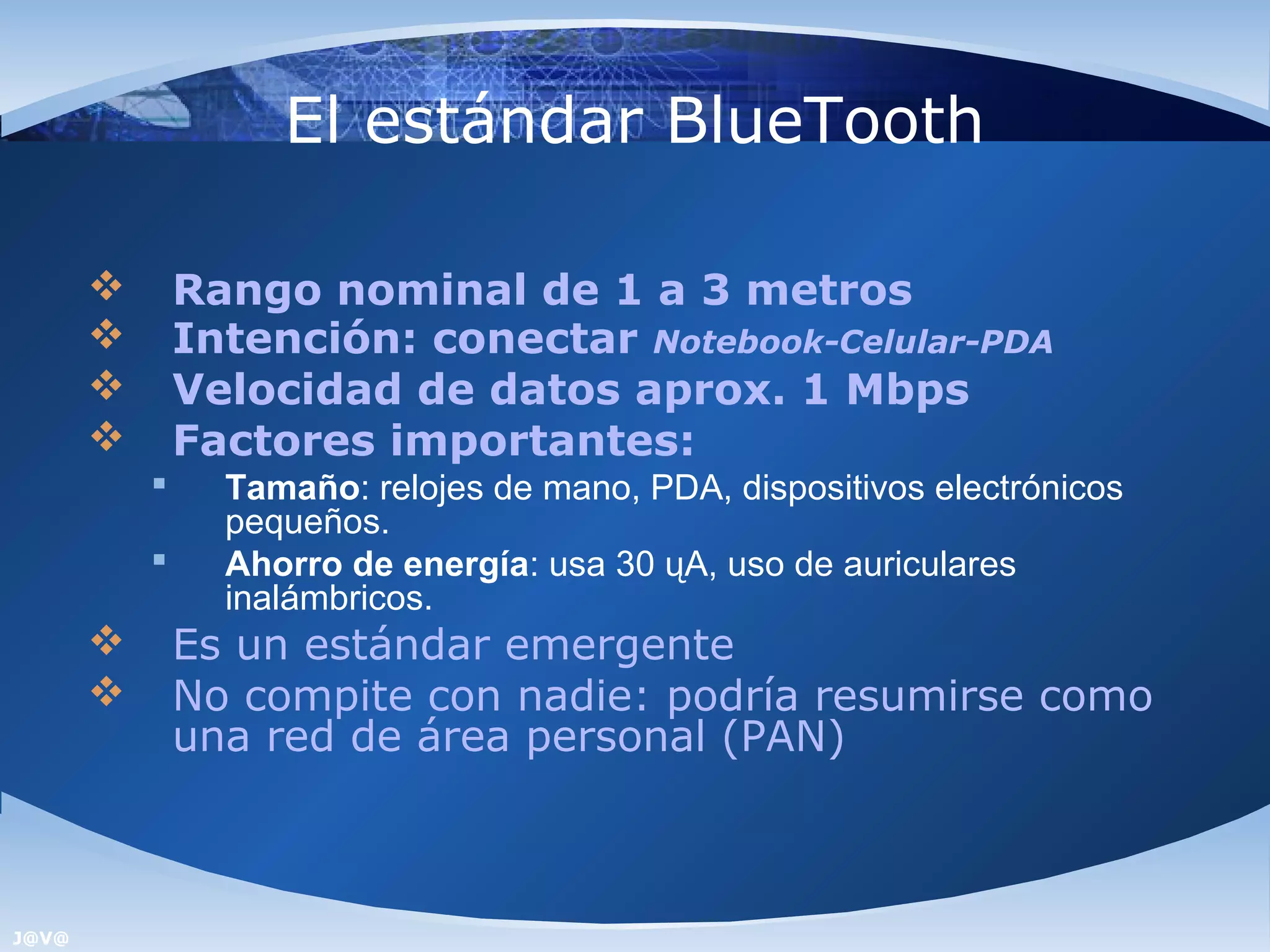 El estándar BlueTooth

              Rango nominal de 1 a 3 metros
              Intención: conectar Notebook-Celular-PDA
              Velocidad de datos aprox. 1 Mbps
              Factores importantes:
                Tamaño: relojes de mano, PDA, dispositivos electrónicos
                 pequeños.
                Ahorro de energía: usa 30 ųA, uso de auriculares
                 inalámbricos.
              Es un estándar emergente
              No compite con nadie: podría resumirse como
               una red de área personal (PAN)



J@V@
 