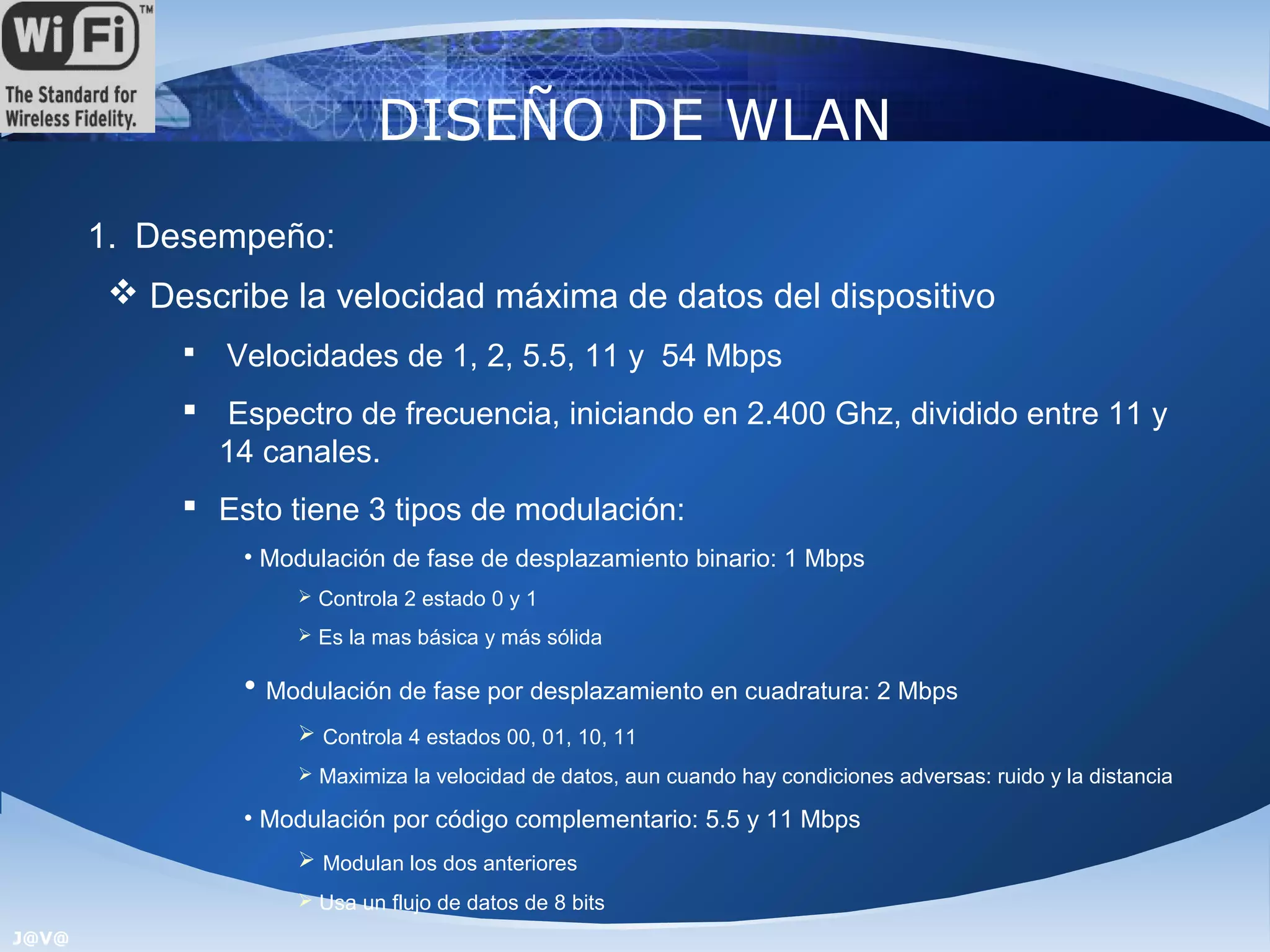 DISEÑO DE WLAN
       1. Desempeño:
         Describe la velocidad máxima de datos del dispositivo
               Velocidades de 1, 2, 5.5, 11 y 54 Mbps
             Espectro de frecuencia, iniciando en 2.400 Ghz, dividido entre 11 y
              14 canales.
             Esto tiene 3 tipos de modulación:
                 • Modulación de fase de desplazamiento binario: 1 Mbps
                      Controla 2 estado 0 y 1

                      Es la mas básica y más sólida


                 • Modulación de fase por desplazamiento en cuadratura: 2 Mbps
                      Controla 4 estados 00, 01, 10, 11
                      Maximiza la velocidad de datos, aun cuando hay condiciones adversas: ruido y la distancia

                 • Modulación por código complementario: 5.5 y 11 Mbps
                      Modulan los dos anteriores
                      Usa un flujo de datos de 8 bits
J@V@
 