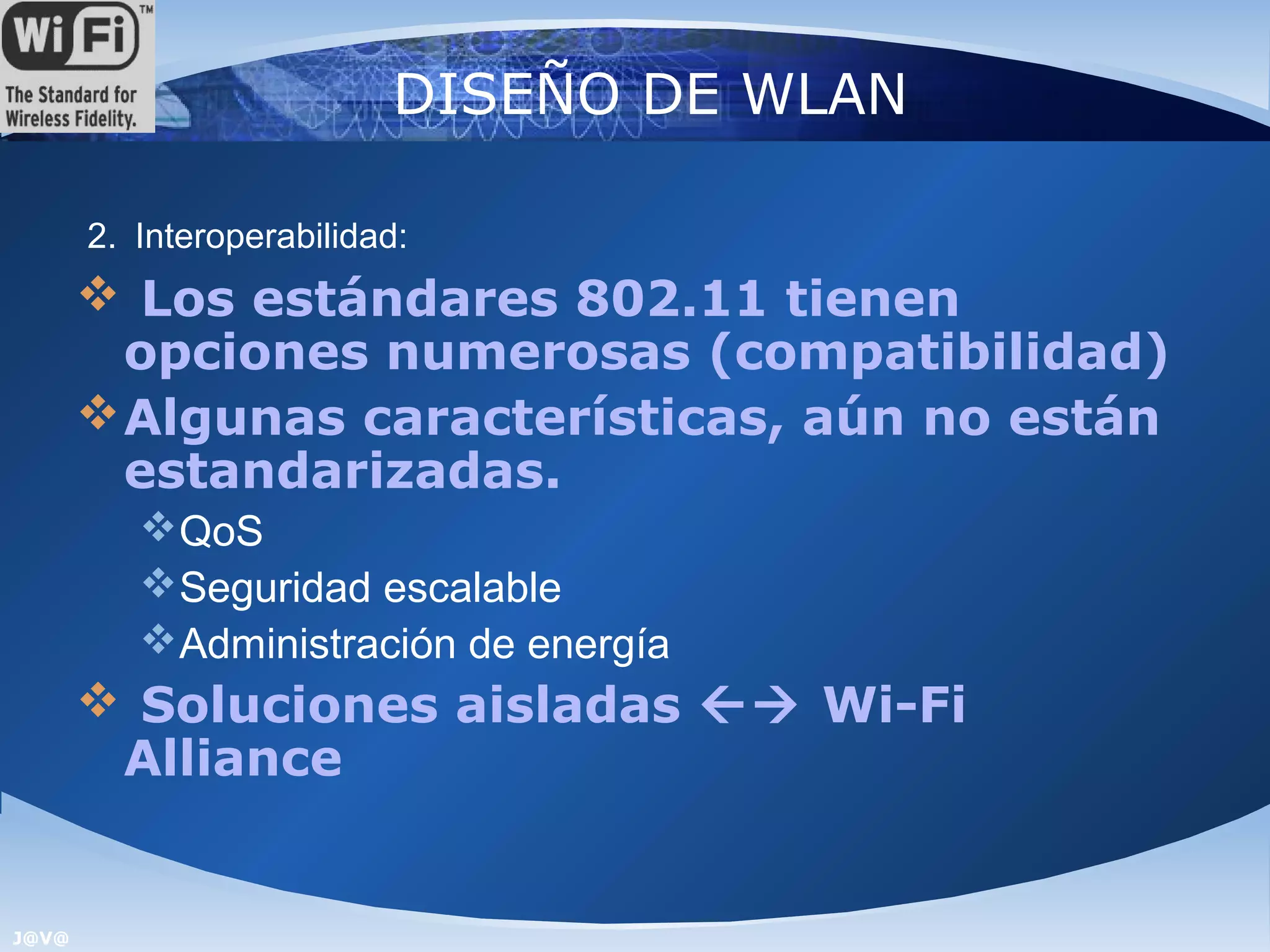DISEÑO DE WLAN

       2. Interoperabilidad:
        Los estándares 802.11 tienen
         opciones numerosas (compatibilidad)
        Algunas características, aún no están
         estandarizadas.
          QoS
          Seguridad escalable
          Administración de energía
        Soluciones aisladas  Wi-Fi
        Alliance


J@V@
 