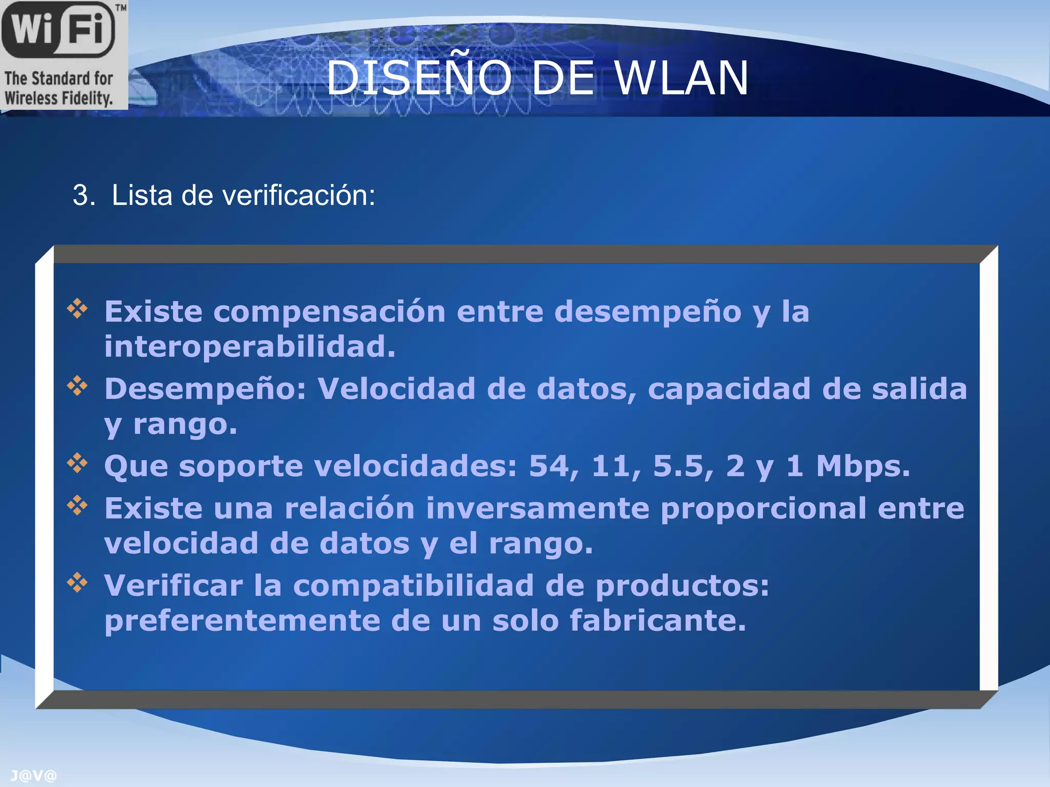 DISEÑO DE WLAN

       3. Lista de verificación:


        Existe compensación entre desempeño y la
         interoperabilidad.
        Desempeño: Velocidad de datos, capacidad de salida
         y rango.
        Que soporte velocidades: 54, 11, 5.5, 2 y 1 Mbps.
        Existe una relación inversamente proporcional entre
         velocidad de datos y el rango.
        Verificar la compatibilidad de productos:
         preferentemente de un solo fabricante.




J@V@
 