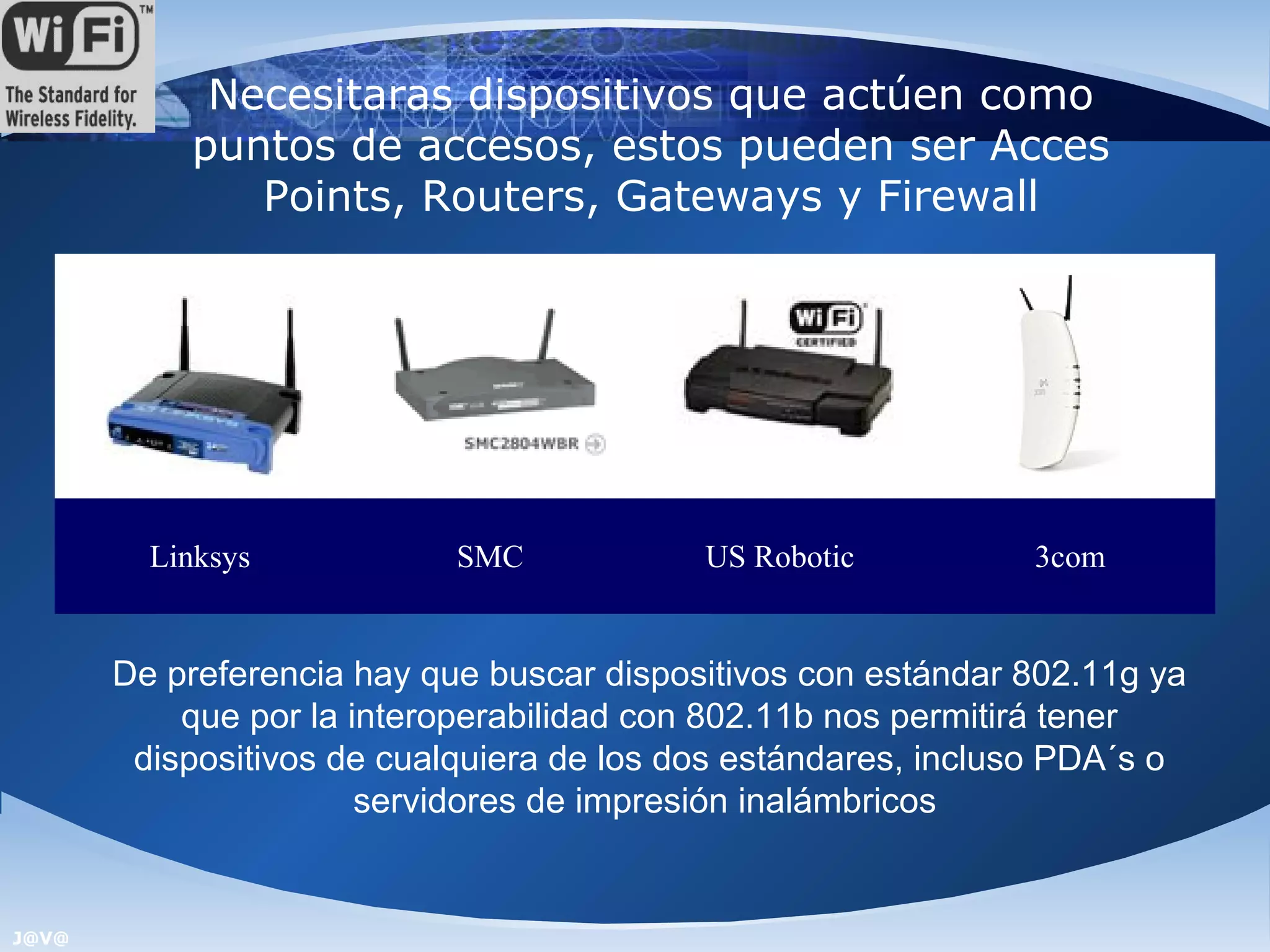 Necesitaras dispositivos que actúen como
           puntos de accesos, estos pueden ser Acces
              Points, Routers, Gateways y Firewall




         Linksys            SMC            US Robotic          3com


       De preferencia hay que buscar dispositivos con estándar 802.11g ya
           que por la interoperabilidad con 802.11b nos permitirá tener
        dispositivos de cualquiera de los dos estándares, incluso PDA´s o
                       servidores de impresión inalámbricos


J@V@
 