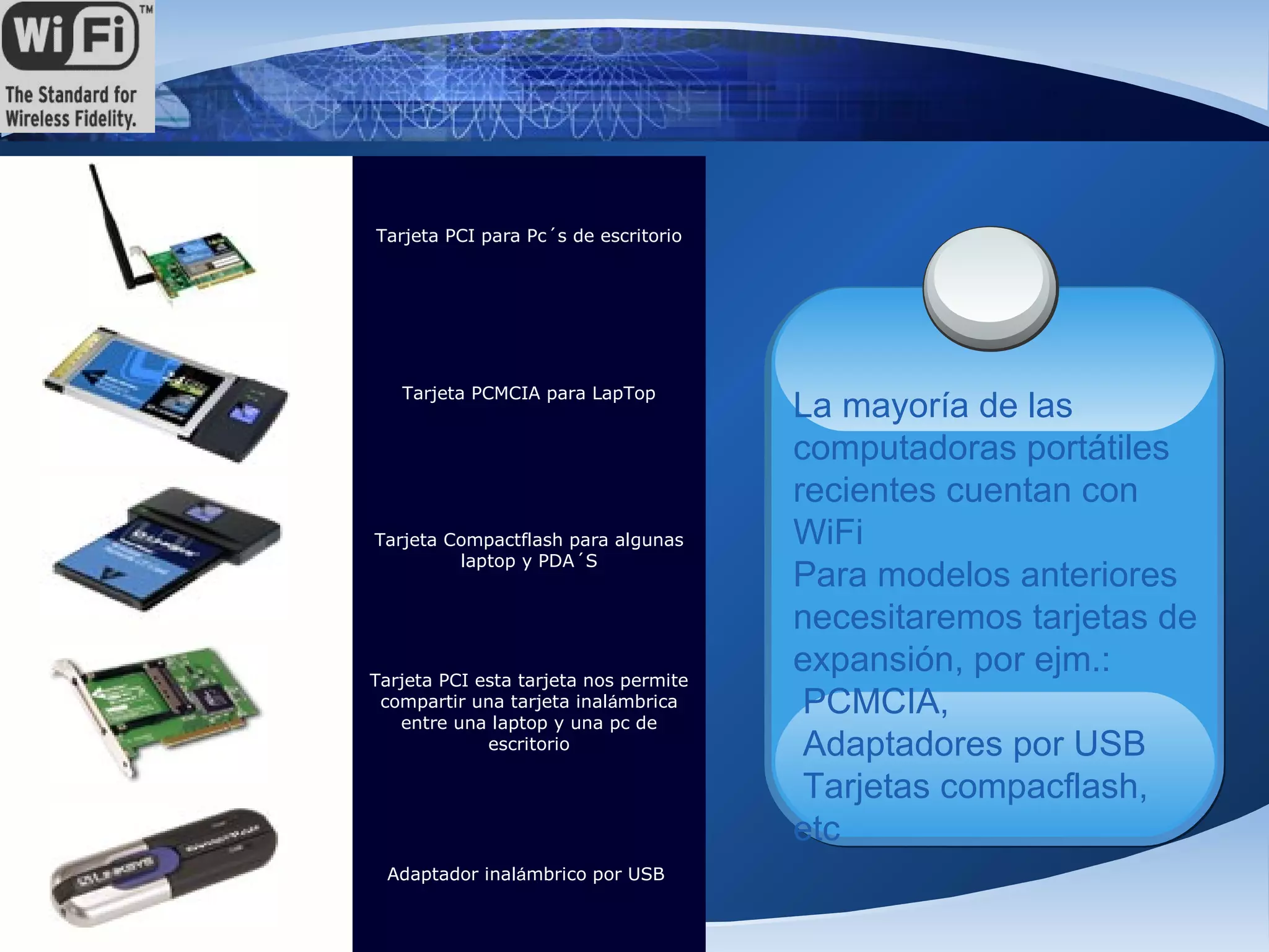 Tarjeta PCI para Pc´s de escritorio




          Tarjeta PCMCIA para LapTop
                                              La mayoría de las
                                              computadoras portátiles
                                              recientes cuentan con
       Tarjeta Compactflash para algunas      WiFi
                laptop y PDA´S
                                              Para modelos anteriores
                                              necesitaremos tarjetas de
       Tarjeta PCI esta tarjeta nos permite
                                              expansión, por ejm.:
        compartir una tarjeta inalámbrica
          entre una laptop y una pc de
                                               PCMCIA,
                    escritorio                 Adaptadores por USB
                                               Tarjetas compacflash,
                                              etc
        Adaptador inalámbrico por USB


J@V@
 