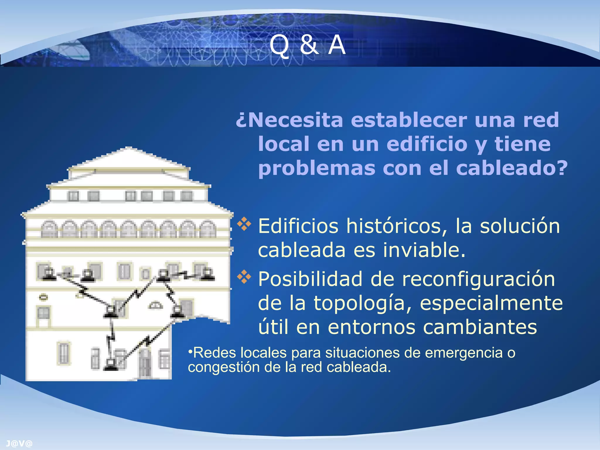 Q&A

             ¿Necesita establecer una red
               local en un edificio y tiene
               problemas con el cableado?

              Edificios históricos, la solución
               cableada es inviable.
              Posibilidad de reconfiguración
               de la topología, especialmente
               útil en entornos cambiantes
       •Redes locales para situaciones de emergencia o
       congestión de la red cableada.



J@V@
 