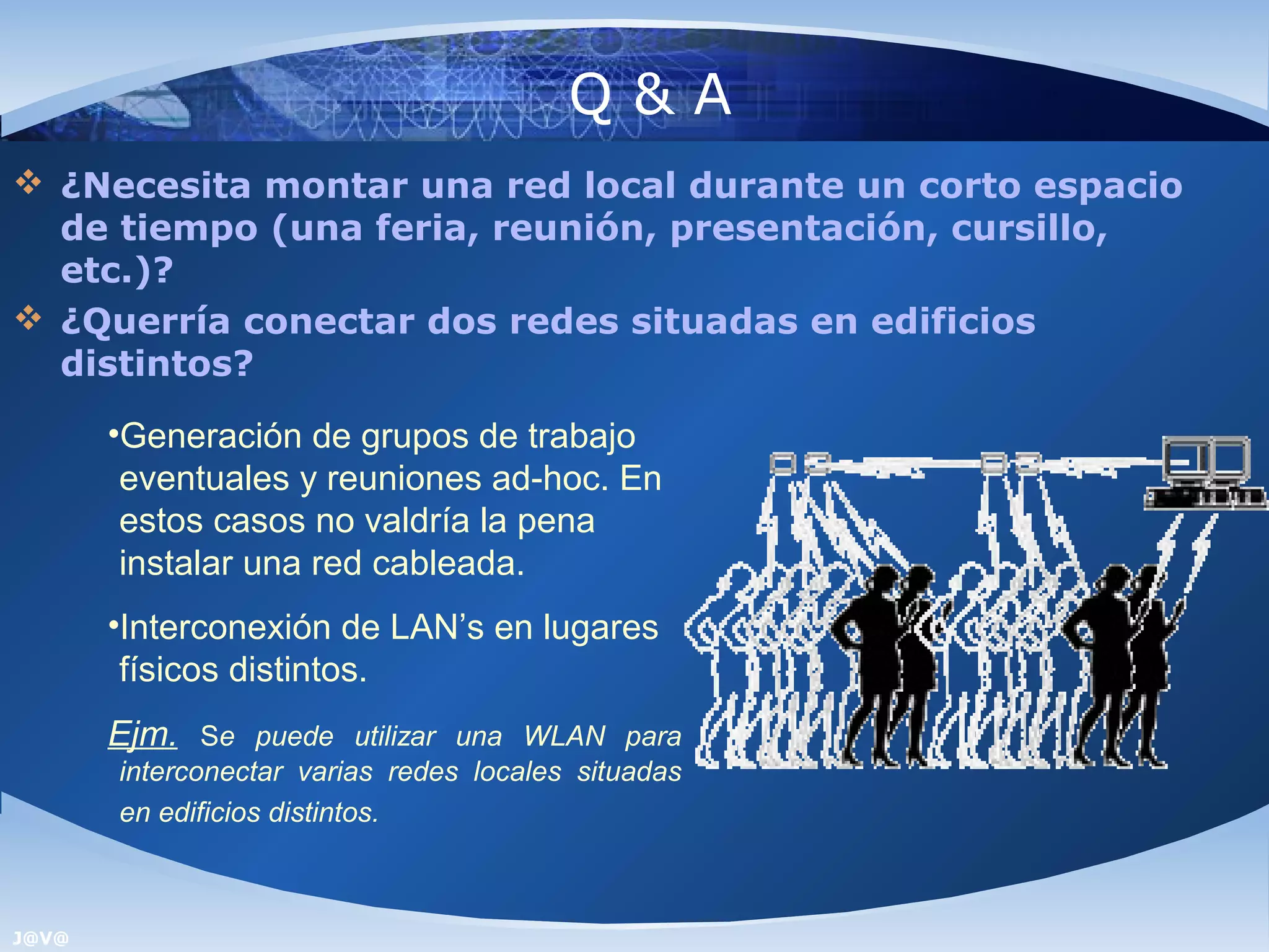 Q&A
 ¿Necesita montar una red local durante un corto espacio
  de tiempo (una feria, reunión, presentación, cursillo,
  etc.)?
 ¿Querría conectar dos redes situadas en edificios
  distintos?
       •Generación de grupos de trabajo
        eventuales y reuniones ad-hoc. En
        estos casos no valdría la pena
        instalar una red cableada.
       •Interconexión de LAN’s en lugares
        físicos distintos.
       Ejm. Se puede utilizar una WLAN para
       interconectar varias redes locales situadas
       en edificios distintos.



J@V@
 