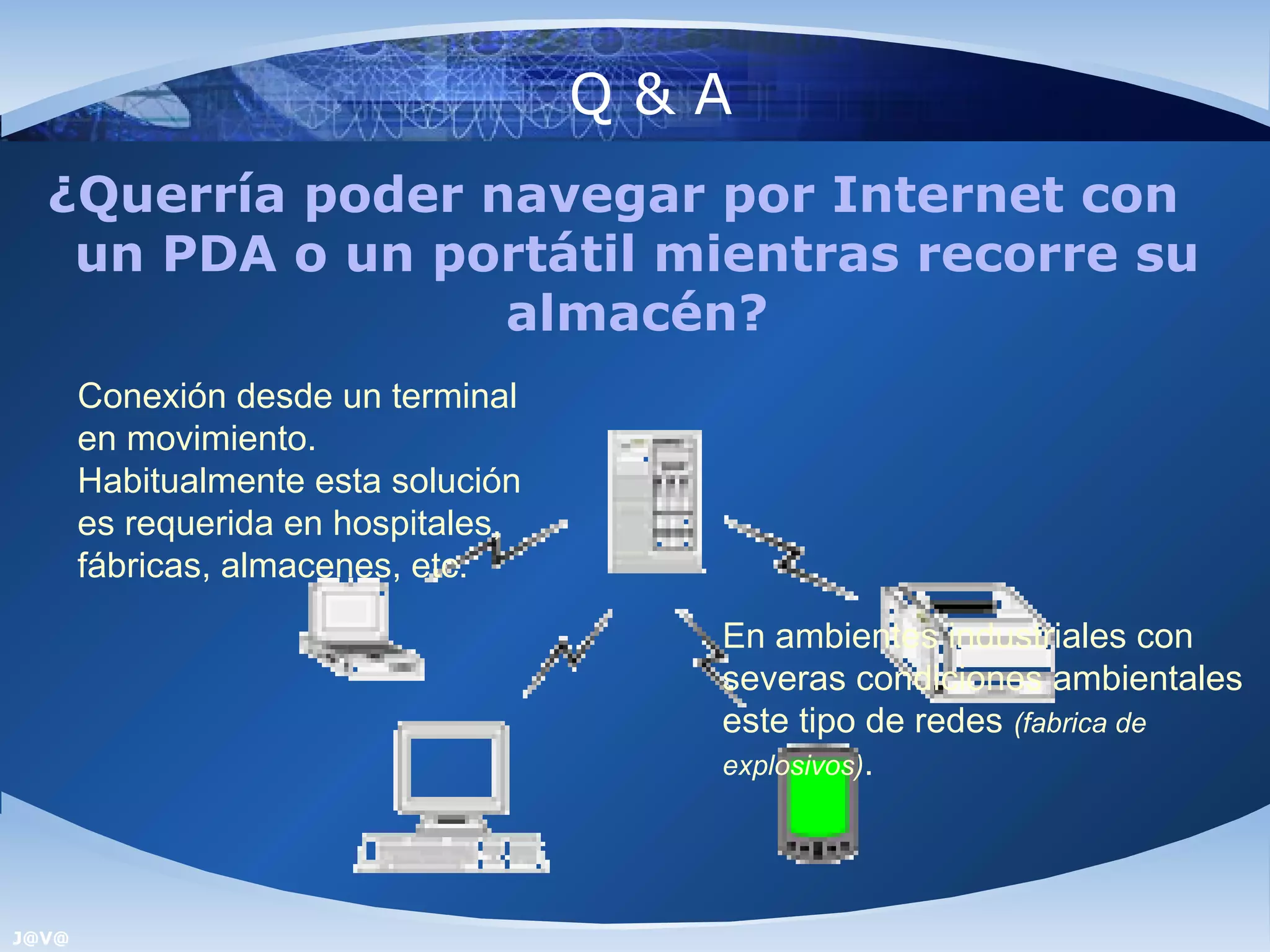Q&A
  ¿Querría poder navegar por Internet con
   un PDA o un portátil mientras recorre su
                  almacén?
       Conexión desde un terminal
       en movimiento.
       Habitualmente esta solución
       es requerida en hospitales,
       fábricas, almacenes, etc.

                                       En ambientes industriales con
                                       severas condiciones ambientales
                                       este tipo de redes (fabrica de
                                       explosivos).




J@V@
 