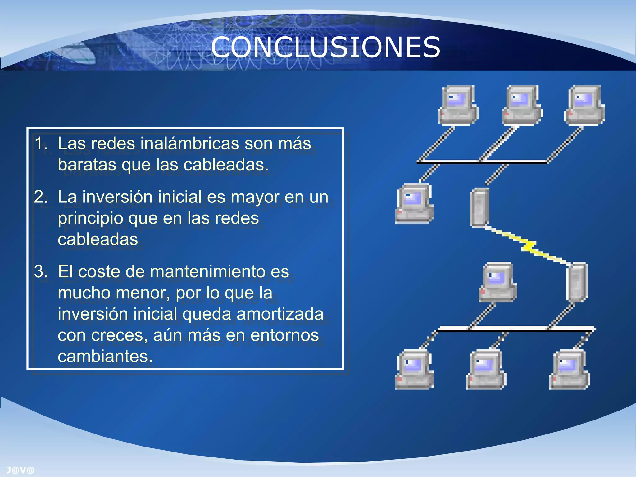 CONCLUSIONES


   1. Las redes inalámbricas son más
    1. Las redes inalámbricas son más
      baratas que las cableadas.
       baratas que las cableadas.
   2. La inversión inicial es mayor en un
    2. La inversión inicial es mayor en un
      principio que en las redes
       principio que en las redes
      cableadas
       cableadas
   3. El coste de mantenimiento es
    3. El coste de mantenimiento es
      mucho menor, por lo que la
       mucho menor, por lo que la
      inversión inicial queda amortizada
       inversión inicial queda amortizada
      con creces, aún más en entornos
       con creces, aún más en entornos
      cambiantes.
       cambiantes.




J@V@
 