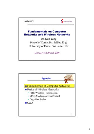 Lecture #1



  Fundamentals on Computer
Networks and Wireless Networks
                Dr. Kun Yang
      School of Comp. Sci. & Elec. Eng.
     University of Essex, Colchester, UK
                   Essex Colchester

             Monday 16th March 2009

                                           1




                   Agenda


   Fundamentals of Computer Networks
   Basics of Wireless Networks
      PHY: Wireless Transmission
      MAC: Medium Access Control
      Cognitive Radio
   Q&A



                                           2




                                               1
 