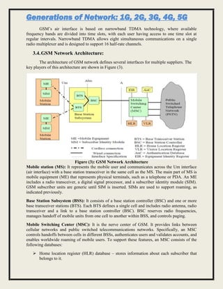 Generations of Network: 1G, 2G, 3G, 4G, 5G
GSM’s air interface is based on narrowband TDMA technology, where available
frequency bands are divided into time slots, with each user having access to one time slot at
regular intervals. Narrowband TDMA allows eight simultaneous communications on a single
radio multiplexer and is designed to support 16 half-rate channels.
3.4.GSM Network Architecture:
The architecture of GSM network defines several interfaces for multiple suppliers. The
key players of this architecture are shown in Figure (3).
Figure (3): GSM Network Architecture
Mobile station (MS): It represents the mobile user and communicates across the Um interface
(air interface) with a base station transceiver in the same cell as the MS. The main part of MS is
mobile equipment (ME) that represents physical terminals, such as a telephone or PDA. An ME
includes a radio transceiver, a digital signal processor, and a subscriber identity module (SIM).
GSM subscriber units are generic until SIM is inserted. SIMs are used to support roaming, as
indicated previously.
Base Station Subsystem (BSS): It consists of a base station controller (BSC) and one or more
base transceiver stations (BTS). Each BTS defines a single cell and includes radio antenna, radio
transceiver and a link to a base station controller (BSC). BSC reserves radio frequencies,
manages handoff of mobile units from one cell to another within BSS, and controls paging.
Mobile Switching Center (MSC): It is the nerve center of GSM. It provides links between
cellular networks and public switched telecommunications networks. Specifically, an MSC
controls handoffs between cells in different BSSs, authenticates users and validates accounts, and
enables worldwide roaming of mobile users. To support these features, an MSC consists of the
following databases:
 Home location register (HLR) database – stores information about each subscriber that
belongs to it.
 