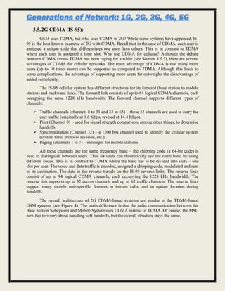 Generations of Network: 1G, 2G, 3G, 4G, 5G
3.5.2G CDMA (IS-95):
GSM uses TDMA, but who uses CDMA in 2G? While some systems have appeared, IS-
95 is the best-known example of 2G with CDMA. Recall that in the case of CDMA, each user is
assigned a unique code that differentiates one user from others. This is in contrast to TDMA
where each user is assigned a time slot. Why use CDMA for cellular? Although the debate
between CDMA versus TDMA has been raging for a while (see Section 8.5.5), there are several
advantages of CDMA for cellular networks. The main advantage of CDMA is that many more
users (up to 10 times more) can be supported as compared to TDMA. Although this leads to
some complications, the advantage of supporting more users far outweighs the disadvantage of
added complexity.
The IS-95 cellular system has different structures for its forward (base station to mobile
station) and backward links. The forward link consists of up to 64 logical CDMA channels, each
occupying the same 1228 kHz bandwidth. The forward channel supports different types of
channels:
 Traffic channels (channels 8 to 31 and 33 to 63) – these 55 channels are used to carry the
user traffic (originally at 9.6 Kbps, revised at 14.4 Kbps).
 Pilot (Channel 0) – used for signal strength comparison, among other things, to determine
handoffs
 Synchronization (Channel 32) – a 1200 bps channel used to identify the cellular system
(system time, protocol revision, etc.).
 Paging (channels 1 to 7) – messages for mobile stations
All these channels use the same frequency band – the chipping code (a 64-bit code) is
used to distinguish between users. Thus 64 users can theoretically use the same band by using
different codes. This is in contrast to TDMA where the band has to be divided into slots – one
slot per user. The voice and data traffic is encoded, assigned a chipping code, modulated and sent
to its destination. The data in the reverse travels on the IS-95 reverse links. The reverse links
consist of up to 94 logical CDMA channels, each occupying the 1228 kHz bandwidth. The
reverse link supports up to 32 access channels and up to 62 traffic channels. The reverse links
support many mobile unit-specific features to initiate calls, and to update location during
handoffs.
The overall architecture of 2G CDMA-based systems are similar to the TDMA-based
GSM systems (see Figure 4). The main difference is that the radio communication between the
Base Station Subsystem and Mobile System uses CDMA instead of TDMA. Of course, the MSC
now has to worry about handling soft handoffs, but the overall structure stays the same.
 