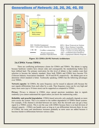 Generations of Network: 1G, 2G, 3G, 4G, 5G
Figure: 2G CDMA (IS-95) Network Architecture
3.6.CDMA Versus TDMA:
There are conflicting performance claims for CDMA and TDMA. The debate is raging
because hardware vendors have chosen sides and consequently the standardizing bodies have
been lobbied hard. The primary motivation for this level of debate is that vendors want their
selection to become the industry standard. Since both TDMA and CDMA have become TIA
(Telecom Industry Association) standards – IS-54 and IS-95, respectively – the debate goes on to
determine which standard is better. Technically speaking, CDMA has the following advantages
over TDMA.
Network capacity: In CDMA, the same frequency can be reused in adjacent cells because the
user signals differentiate from each other by a code. Thus frequency reuse can be very high and
many more users (up to 10 times more) can be supported as compared to TDMA.
Privacy: Privacy is inherent in CDMA since spread spectrum modulates data to signals
randomly (you cannot understand the signal unless you know the randomizing code).
Reliability and graceful degradation: CDMA-based networks only gradually degrade as more
users access the system. This is in contrast to the sudden degradation of TDMA based systems.
For example, if the channel is divided between ten users, then the eleventh user can get a busy
signal in a TDMA system. This is not the case with CDMA because there is no hard division of
channel capacity – CDMA can handle users as long as it can differentiate between them. In case
of CDMA, the noise and interference increases gradually as more users are added because it
becomes harder to differentiate between various codes.
 
