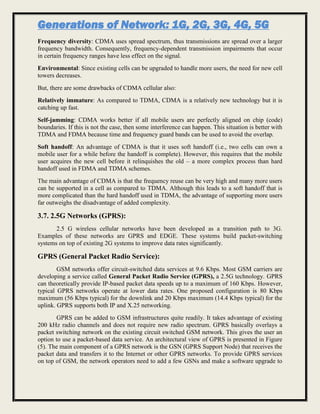Generations of Network: 1G, 2G, 3G, 4G, 5G
Frequency diversity: CDMA uses spread spectrum, thus transmissions are spread over a larger
frequency bandwidth. Consequently, frequency-dependent transmission impairments that occur
in certain frequency ranges have less effect on the signal.
Environmental: Since existing cells can be upgraded to handle more users, the need for new cell
towers decreases.
But, there are some drawbacks of CDMA cellular also:
Relatively immature: As compared to TDMA, CDMA is a relatively new technology but it is
catching up fast.
Self-jamming: CDMA works better if all mobile users are perfectly aligned on chip (code)
boundaries. If this is not the case, then some interference can happen. This situation is better with
TDMA and FDMA because time and frequency guard bands can be used to avoid the overlap.
Soft handoff: An advantage of CDMA is that it uses soft handoff (i.e., two cells can own a
mobile user for a while before the handoff is complete). However, this requires that the mobile
user acquires the new cell before it relinquishes the old – a more complex process than hard
handoff used in FDMA and TDMA schemes.
The main advantage of CDMA is that the frequency reuse can be very high and many more users
can be supported in a cell as compared to TDMA. Although this leads to a soft handoff that is
more complicated than the hard handoff used in TDMA, the advantage of supporting more users
far outweighs the disadvantage of added complexity.
3.7. 2.5G Networks (GPRS):
2.5 G wireless cellular networks have been developed as a transition path to 3G.
Examples of these networks are GPRS and EDGE. These systems build packet-switching
systems on top of existing 2G systems to improve data rates significantly.
GPRS (General Packet Radio Service):
GSM networks offer circuit-switched data services at 9.6 Kbps. Most GSM carriers are
developing a service called General Packet Radio Service (GPRS), a 2.5G technology. GPRS
can theoretically provide IP-based packet data speeds up to a maximum of 160 Kbps. However,
typical GPRS networks operate at lower data rates. One proposed configuration is 80 Kbps
maximum (56 Kbps typical) for the downlink and 20 Kbps maximum (14.4 Kbps typical) for the
uplink. GPRS supports both IP and X.25 networking.
GPRS can be added to GSM infrastructures quite readily. It takes advantage of existing
200 kHz radio channels and does not require new radio spectrum. GPRS basically overlays a
packet switching network on the existing circuit switched GSM network. This gives the user an
option to use a packet-based data service. An architectural view of GPRS is presented in Figure
(5). The main component of a GPRS network is the GSN (GPRS Support Node) that receives the
packet data and transfers it to the Internet or other GPRS networks. To provide GPRS services
on top of GSM, the network operators need to add a few GSNs and make a software upgrade to
 