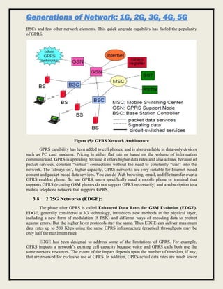 Generations of Network: 1G, 2G, 3G, 4G, 5G
BSCs and few other network elements. This quick upgrade capability has fueled the popularity
of GPRS.
Figure (5): GPRS Network Architecture
GPRS capability has been added to cell phones, and is also available in data-only devices
such as PC card modems. Pricing is either flat rate or based on the volume of information
communicated. GPRS is appealing because it offers higher data rates and also allows, because of
packet services, constant “virtual” connections without the need to constantly “dial” into the
network. The ‘always-on’, higher capacity, GPRS networks are very suitable for Internet based
content and packet-based data services. You can do Web browsing, email, and file transfer over a
GPRS enabled phone. To use GPRS, users specifically need a mobile phone or terminal that
supports GPRS (existing GSM phones do not support GPRS necessarily) and a subscription to a
mobile telephone network that supports GPRS.
3.8. 2.75G Networks (EDGE):
The phase after GPRS is called Enhanced Data Rates for GSM Evolution (EDGE).
EDGE, generally considered a 3G technology, introduces new methods at the physical layer,
including a new form of modulation (8 PSK) and different ways of encoding data to protect
against errors. But the higher layer protocols stay the same. Thus EDGE can deliver maximum
data rates up to 500 Kbps using the same GPRS infrastructure (practical throughputs may be
only half the maximum rate).
EDGE has been designed to address some of the limitations of GPRS. For example,
GPRS impacts a network’s existing cell capacity because voice and GPRS calls both use the
same network resources. The extent of the impact depends upon the number of timeslots, if any,
that are reserved for exclusive use of GPRS. In addition, GPRS actual data rates are much lower
 