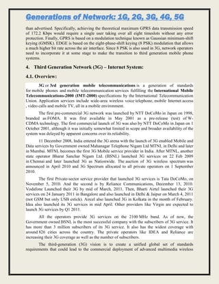 Generations of Network: 1G, 2G, 3G, 4G, 5G
than advertised. Specifically, achieving the theoretical maximum GPRS data transmission speed
of 172.2 Kbps would require a single user taking over all eight timeslots without any error
protection. Finally, GPRS is based on a modulation technique known as Gaussian minimum-shift
keying (GMSK). EDGE is based on the eight-phase-shift keying (8 PSK) modulation that allows
a much higher bit rate across the air interface. Since 8 PSK is also used in 3G, network operators
need to incorporate it at some stage to make the transition to third generation mobile phone
systems.
4. Third Generation Network (3G) – Internet System:
4.1. Overview:
3G or 3rd generation mobile telecommunications is a generation of standards
for mobile phones and mobile telecommunication services fulfilling the International Mobile
Telecommunications-2000 (IMT-2000) specifications by the International Telecommunication
Union. Application services include wide-area wireless voice telephone, mobile Internet access
, video calls and mobile TV, all in a mobile environment.
The first pre-commercial 3G network was launched by NTT DoCoMo in Japan on 1998,
branded as FOMA. It was first available in May 2001 as a pre-release (test) of W-
CDMA technology. The first commercial launch of 3G was also by NTT DoCoMo in Japan on 1
October 2001, although it was initially somewhat limited in scope and broader availability of the
system was delayed by apparent concerns over its reliability.
11 December 2008, India entered the 3G arena with the launch of 3G enabled Mobile and
Data services by Government owned Mahanagar Telephone Nigam Ltd MTNL in Delhi and later
in Mumbai. MTNL becomes the first 3G Mobile service provider in India. After MTNL, another
state operator Bharat Sanchar Nigam Ltd. (BSNL) launched 3G services on 22 Feb 2009
in Chennai and later launched 3G as Nationwide. The auction of 3G wireless spectrum was
announced in April 2010 and 3G Spectrum allocated to all private operators on 1 September
2010.
The first Private-sector service provider that launched 3G services is Tata DoCoMo, on
November 5, 2010. And the second is by Reliance Communications, December 13, 2010.
Vodafone Launched their 3G by mid of March, 2011. Then, Bharti Airtel launched their 3G
services on 24 January 2011 in Bangalore and also launched in Delhi & Jaipur on March 4, 2011
(not GSM but only USB estick). Aircel also launched 3G in Kolkata in the month of February.
Idea also launched its 3G services in mid April. Other providers like Virgin are expected to
launch 3G services by Q1 2011.
All the operators provide 3G services on the 2100 MHz band. As of now, the
Government owned BSNL is the most successful company with the subscribers of 3G service. It
has more than 3 million subscribers of its 3G service. It also has the widest coverage with
around 826 cities across the country. The private operators like IDEA and Reliance are
increasing their 3G coverage as well as the number of subscribers.
The third-generation (3G) vision is to create a unified global set of standards
requirements that could lead to the commercial deployment of advanced multimedia wireless
 