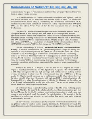 Generations of Network: 1G, 2G, 3G, 4G, 5G
communications. The goal of 3G systems is to enable wireless service providers to offer services
found on today’s wireline networks.
3G is not one standard; it is a family of standards which can all work together. This is the
main reason why there are too many terms and standards in the 3G space. The International
Telecommunications Union (ITU) is coordinating this international harmonization of 3G
standards under the overall umbrella of International Mobile Telecommunication 2000 (IMT
2000). See the sidebar “ITU’s View of 3G” for the requirements that are driving 3G
developments.
The goal of 3G wireless systems was to provide wireless data service with data rates of
144kbps to 384kbps in wide coverage areas, and 2Mbps in local coverage areas. Possible
applications included wireless web-based access, E-mail, as well as video teleconferencing and
multimedia services consisting of mixed voice and data streams. After ten years of development,
IMT-2000 (International Mobile Telecommunications-2000) has accepted a new 3G standard
from China, i.e TD-SCDMA. Thus, there are new three 3G cellular network standards. They are
CDMA2000 from America, WCDMA from Europe and TD-SCDMA from China.
The best known example of 3G is the UMTS (Universal Mobile Telecommunications
System) – an acronym used to describe a 3G system that originated in Europe and is being used
elsewhere. In fact, several analysts claim that UMTS-3G. The overall idea is that UMTS users
will be able to use 3G technology all over the world under different banners. This roaming
ability to use devices on different networks will be made possible by satellite and land based
networks. UMTS provides a consistent service environment even when roaming via “Virtual
Home Environment” (VHE). A person roaming from his network to other UMTS operators
experiences a consistent set of services, independent of the location or access mode (satellite or
terrestrial).
Whatever the name, 3G is designed to raise the data rate to 2 megabits per second (2
Mbps) – a much higher rate than 2G and 2.5G. Specifically, 3G systems offer between 144 Kbps
to 384 Kbps for high-mobility and high coverage, and 2 Mbps for low-mobility and low
coverage applications. In other words, 3G systems mandate data rates of 144 Kbps at driving
speeds, 384 Kbps for outside stationary use or walking speeds, and 2 Mbps indoors. However,
the indoor rate of 2 Mbps from 3G competes with high-speed 802.11 wireless LANs that offer
data rates of 11 to 54 Mbps. The main attraction of 3G is the 384 Kbps data rate for outdoor use
as an IP-based packet-switching service over wide areas. This service can support wireless
Internet access over very wide geographical areas.
3G systems are based on packet switching instead of the older circuit-switching systems
used in 2G. What does this mean? In 2G cellular networks, most data communication, apart from
the Short Message Service (SMS), requires a circuit-switched connection in which a user must
connect to a server to check email, for example. The main limitation of this approach is that the
users have to be online even when they are not sending data, so they pay higher costs and
network capacity is wasted.
3G networks use a connectionless (packet-switched) communications mechanism. Data
are split into packets to which an address uniquely identifying the destination is appended. This
mode of transmission, in which communication is broken into packets, allows the same data path
 