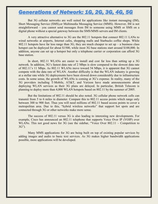 Generations of Network: 1G, 2G, 3G, 4G, 5G
But 3G cellular networks are well suited for applications like instant messaging (IM),
Short Messaging Service (SMS),or Multimedia Messaging Service (MMS). However, IM is not
straightforward – you cannot send messages from IM to someone using MMS or SMS on a
digital phone without a special gateway between the SMS/MMS servers and IM clients.
A very attractive alternative to 3G are the 802.11 hotspots that connect 802.11 LANs to
wired networks at airports, Internet cafes, shopping malls and Starbucks coffee shops. While
802.11 hotspots have far less range than 3G, they are much cheaper to set up – a business class
hotspot can be deployed for about $1500, while most 3G base stations start around $100,000. In
addition, anyone can set up a hotspot but only a telephone carrier or corporation can afford 3G
base station.
In short, 802.11 WLANs are easier to install and cost far less than setting up a 3G
network. In addition, 3G’s fastest data rate of 2 Mbps is slow compared to the slowest data rate
of 802.11’s 11 Mbps. As 802.11 WLANs move toward 54 Mbps, it is apparent that 3G cannot
compete with the data rate of WLAN. Another difficulty is that the WLAN industry is growing
at a stellar rate while 3G deployments have been slowed down considerably due to infrastructure
costs. In some sense, the growth of WLANs is coming at 3G’s expense. In reality, many of the
3G providers including T-Mobile, AT&T, and Verizon have made announcements about
deploying WLAN services as their 3G plans are delayed. In particular, British Telecom is
planning to deploy more than 4,000 WLAN hotspots based on 802.11 by the summer of 2005.
But the limitations of 802.11 should be also noted. 3G cellular phone network cells can
transmit from 5 to 6 miles in diameter. Compare this to 802.11 access points which range only
between 300 to 900 feet. Thus you will need millions of 802.11 based access points to cover a
metropolitan area. Due to this, “hybrid wireless networks” that support hot spots and are
connected through 3G or other networks make more sense.
The success of 802.11 versus 3G is also leading to interesting new developments. For
example, Cisco has announced an 802.11 telephone that supports Voice Over IP (VOIP) over
WLANs. This not good news for 3G (see the sidebar, “Voice Over 802.11 – Competition to
3G”).
Many MMS applications for 3G are being built on top of existing popular services by
adding images and audio to basic text services. As 3G makes higher bandwidth applications
possible, more applications will be developed.
 