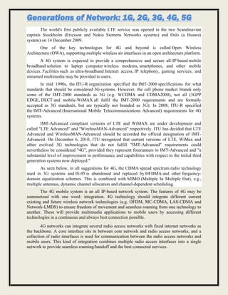 Generations of Network: 1G, 2G, 3G, 4G, 5G
The world's first publicly available LTE service was opened in the two Scandinavian
capitals Stockholm (Ericsson and Nokia Siemens Networks systems) and Oslo (a Huawei
system) on 14 December 2009.
One of the key technologies for 4G and beyond is called Open Wireless
Architecture (OWA), supporting multiple wireless air interfaces in an open architecture platform.
A 4G system is expected to provide a comprehensive and secure all-IP based mobile
broadband solution to laptop computer wireless modems, smartphones, and other mobile
devices. Facilities such as ultra-broadband Internet access, IP telephony, gaming services, and
streamed multimedia may be provided to users.
In mid 1990s, the ITU-R organization specified the IMT-2000 specifications for what
standards that should be considered 3G systems. However, the cell phone market brands only
some of the IMT-2000 standards as 3G (e.g. WCDMA and CDMA2000), not all (3GPP
EDGE, DECT and mobile-WiMAX all fulfil the IMT-2000 requirements and are formally
accepted as 3G standards, but are typically not branded as 3G). In 2008, ITU-R specified
the IMT-Advanced (International Mobile Telecommunications Advanced) requirements for 4G
systems.
IMT-Advanced compliant versions of LTE and WiMAX are under development and
called "LTE Advanced" and "WirelessMAN-Advanced" respectively. ITU has decided that LTE
Advanced and WirelessMAN-Advanced should be accorded the official designation of IMT-
Advanced. On December 6, 2010, ITU recognized that current versions of LTE, WiMax and
other evolved 3G technologies that do not fulfill "IMT-Advanced" requirements could
nevertheless be considered "4G", provided they represent forerunners to IMT-Advanced and "a
substantial level of improvement in performance and capabilities with respect to the initial third
generation systems now deployed."
As seen below, in all suggestions for 4G, the CDMA spread spectrum radio technology
used in 3G systems and IS-95 is abandoned and replaced by OFDMA and other frequency-
domain equalization schemes. This is combined with MIMO (Multiple In Multiple Out), e.g.,
multiple antennas, dynamic channel allocation and channel-dependent scheduling.
The 4G mobile system is an all IP-based network system. The features of 4G may be
summarized with one word- integration. 4G technology should integrate different current
existing and future wireless network technologies (e.g. OFDM, MC-CDMA, LAS-CDMA and
Network-LMDS) to ensure freedom of movement and seamless roaming from one technology to
another. These will provide multimedia applications to mobile users by accessing different
technologies in a continuous and always best connection possible.
4G networks can integrate several radio access networks with fixed internet networks as
the backbone. A core interface sits in between core network and radio access networks, and a
collection of radio interfaces is used for communication between the radio access networks and
mobile users. This kind of integration combines multiple radio access interfaces into a single
network to provide seamless roaming/handoff and the best connected services.
 