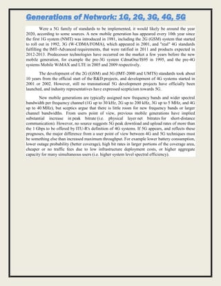 Generations of Network: 1G, 2G, 3G, 4G, 5G
Were a 5G family of standards to be implemented, it would likely be around the year
2020, according to some sources. A new mobile generation has appeared every 10th year since
the first 1G system (NMT) was introduced in 1981, including the 2G (GSM) system that started
to roll out in 1992, 3G (W-CDMA/FOMA), which appeared in 2001, and "real" 4G standards
fulfilling the IMT-Advanced requirements, that were ratified in 2011 and products expected in
2012-2013. Predecessor technologies have occurred on the market a few years before the new
mobile generation, for example the pre-3G system CdmaOne/IS95 in 1995, and the pre-4G
systems Mobile WiMAX and LTE in 2005 and 2009 respectively.
The development of the 2G (GSM) and 3G (IMT-2000 and UMTS) standards took about
10 years from the official start of the R&D projects, and development of 4G systems started in
2001 or 2002. However, still no transnational 5G development projects have officially been
launched, and industry representatives have expressed scepticism towards 5G.
New mobile generations are typically assigned new frequency bands and wider spectral
bandwidth per frequency channel (1G up to 30 kHz, 2G up to 200 kHz, 3G up to 5 MHz, and 4G
up to 40 MHz), but sceptics argue that there is little room for new frequency bands or larger
channel bandwidths. From users point of view, previous mobile generations have implied
substantial increase in peak bitrate (i.e. physical layer net bitrates for short-distance
communication). However, no source suggests 5G peak download and upload rates of more than
the 1 Gbps to be offered by ITU-R's definition of 4G systems. If 5G appears, and reflects these
prognoses, the major difference from a user point of view between 4G and 5G techniques must
be something else than increased maximum throughput. For example lower battery consumption,
lower outage probability (better coverage), high bit rates in larger portions of the coverage area,
cheaper or no traffic fees due to low infrastructure deployment costs, or higher aggregate
capacity for many simultaneous users (i.e. higher system level spectral efficiency).
 