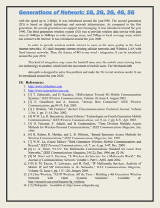 Generations of Network: 1G, 2G, 3G, 4G, 5G
with the speed up to 2.4kbps. It was introduced around the year1980. The second generation
(2G) is based on digital technology and network infrastructure. As compared to the first
generation, the second generation can support text messaging. It was introduced around the year
1990. The third generation wireless system (3G) was to provide wireless data service with data
rates of 144kbps to 384kbps in wide coverage areas, and 2Mbps in local coverage areas, which
can connect with internet. It was introduced around the year 2000.
In order to provide wireless mobile internet to users as the same quality as the fixed
internet networks, 4G shall integrate current existing cellular networks and Wireless LAN with
fixed internet networks. Thus, the feature of 4G is one word - integration. It can be introduced
around the year 2010.
This kind of integration may cause the handoff issue once the mobile users moving from
one technology to another, which limit the movement of mobile users. The Mixbandwidth
data path is designed to solve this problem and make the 5G in real wireless world. It can
be introduced around the year 2020.
10. References:
1. http://www.slideshare.com
2. http://www.ieeeexplore.ieee.org
3. [1] T. Zahariadis, and D. Kazakos, “(R)Evolution Toward 4G Mobile Communication
Systems,” IEEE Wireless Communications, Volume 10, Issue 4, August 2003.
4. [2] E. Gustafsson and A. Jonsson, "Always Best Connected," IEEE Wireless
Communications, pp.49-55, Feb. 2003.
5. [3] J. Ibrahim, “4G Features,” Bechtel Telecommunications Technical Journal, Volume
1, No. 1, pp. 11-14, Dec. 2002.
6. [4] W.W. Lu, R. Berezdivin, (Guest Editors) “Technologies on Fourth Generation Mobile
Communications,” IEEE Wireless Communications, vol. 9, no. 2, pp. 8-71, Apr. 2002.
7. [5] D. Falconer, F. Adachi, and B. Gudmundson, “Time Division Multiple Access
Methods for Wireless Personal Communications,” IEEE Communications Magazine, Jan.
1995.
8. [6] R. Kohno, R. Meidan, and L. B. Milstein, “Spread Spectrum Access Methods for
Wireless Communications,” IEEE Communications Magazine, Jan. 1995.
9. [7] W.W. Lu, (Guest Editor) “Third Generation Wireless Mobile Communications and
Beyond,'' IEEE Personal Communications, vol. 7, no. 6, pp. 5-47, Dec. 2000.
10. [8] G. A. Thom, “H.323: The Multimedia Communications Standard for Local Area
Networks,” IEEE Communications Magazine, 34(12), Dec. 1996, pp. 52-56.
11. [9] M. Short and F. Harrison, “A Wireless Architecture for a Multimedia World,” The
Journal of Communications Network, Volume 1, Part 1, April–June 2002.
12. [10] S. M. Faccin, P. Lalwaney, and B. Patil, “IP Multimedia Services: Analysis of
Mobile IP and SIP Interactions in 3G Networks,” IEEE Communications Magazine,
Volume 42, Issue 1, pp. 113–120, January 2004.
13. [11] Sun Wireless, “All IP Wireless, All the Time – Building a 4th Generation Wireless
Network with Open Systems Solutions”. Available at:
http://research.sun.com/features/4g_wireless/
14. [13] Wikipedia. Available at: http://www.wikipedia.org
 