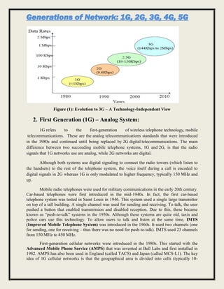 Generations of Network: 1G, 2G, 3G, 4G, 5G
Figure (1): Evolution to 3G – A Technology-Independent View
2. First Generation (1G) – Analog System:
1G refers to the first-generation of wireless telephone technology, mobile
telecommunications. These are the analog telecommunications standards that were introduced
in the 1980s and continued until being replaced by 2G digital telecommunications. The main
difference between two succeeding mobile telephone systems, 1G and 2G, is that the radio
signals that 1G networks use are analog, while 2G networks are digital.
Although both systems use digital signaling to connect the radio towers (which listen to
the handsets) to the rest of the telephone system, the voice itself during a call is encoded to
digital signals in 2G whereas 1G is only modulated to higher frequency, typically 150 MHz and
up.
Mobile radio telephones were used for military communications in the early 20th century.
Car-based telephones were first introduced in the mid-1940s. In fact, the first car-based
telephone system was tested in Saint Louis in 1946. This system used a single large transmitter
on top of a tall building. A single channel was used for sending and receiving. To talk, the user
pushed a button that enabled transmission and disabled reception. Due to this, these became
known as “push-to-talk” systems in the 1950s. Although these systems are quite old, taxis and
police cars use this technology. To allow users to talk and listen at the same time, IMTS
(Improved Mobile Telephone System) was introduced in the 1960s. It used two channels (one
for sending, one for receiving – thus there was no need for push-to-talk). IMTS used 23 channels
from 150 MHz to 450 MHz.
First-generation cellular networks were introduced in the 1980s. This started with the
Advanced Mobile Phone Service (AMPS) that was invented at Bell Labs and first installed in
1982. AMPS has also been used in England (called TACS) and Japan (called MCS-L1). The key
idea of 1G cellular networks is that the geographical area is divided into cells (typically 10-
 