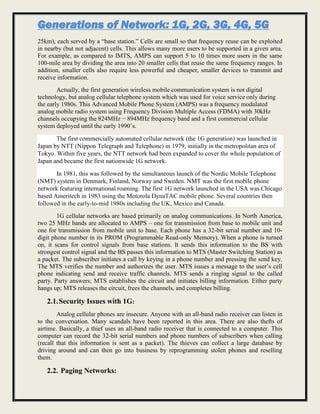 Generations of Network: 1G, 2G, 3G, 4G, 5G
25km), each served by a “base station.” Cells are small so that frequency reuse can be exploited
in nearby (but not adjacent) cells. This allows many more users to be supported in a given area.
For example, as compared to IMTS, AMPS can support 5 to 10 times more users in the same
100-mile area by dividing the area into 20 smaller cells that reuse the same frequency ranges. In
addition, smaller cells also require less powerful and cheaper, smaller devices to transmit and
receive information.
Actually, the first generation wireless mobile communication system is not digital
technology, but analog cellular telephone system which was used for voice service only during
the early 1980s. This Advanced Mobile Phone System (AMPS) was a frequency modulated
analog mobile radio system using Frequency Division Multiple Access (FDMA) with 30kHz
channels occupying the 824MHz − 894MHz frequency band and a first commercial cellular
system deployed until the early 1990’s.
The first commercially automated cellular network (the 1G generation) was launched in
Japan by NTT (Nippon Telegraph and Telephone) in 1979, initially in the metropolitan area of
Tokyo. Within five years, the NTT network had been expanded to cover the whole population of
Japan and became the first nationwide 1G network.
In 1981, this was followed by the simultaneous launch of the Nordic Mobile Telephone
(NMT) system in Denmark, Finland, Norway and Sweden. NMT was the first mobile phone
network featuring international roaming. The first 1G network launched in the USA was Chicago
based Ameritech in 1983 using the Motorola DynaTAC mobile phone. Several countries then
followed in the early-to-mid 1980s including the UK, Mexico and Canada.
1G cellular networks are based primarily on analog communications. In North America,
two 25 MHz bands are allocated to AMPS – one for transmission from base to mobile unit and
one for transmission from mobile unit to base. Each phone has a 32-bit serial number and 10-
digit phone number in its PROM (Programmable Read-only Memory). When a phone is turned
on, it scans for control signals from base stations. It sends this information to the BS with
strongest control signal and the BS passes this information to MTS (Master Switching Station) as
a packet. The subscriber initiates a call by keying in a phone number and pressing the send key.
The MTS verifies the number and authorizes the user. MTS issues a message to the user’s cell
phone indicating send and receive traffic channels. MTS sends a ringing signal to the called
party. Party answers; MTS establishes the circuit and initiates billing information. Either party
hangs up; MTS releases the circuit, frees the channels, and completes billing.
2.1.Security Issues with 1G:
Analog cellular phones are insecure. Anyone with an all-band radio receiver can listen in
to the conversation. Many scandals have been reported in this area. There are also thefts of
airtime. Basically, a thief uses an all-band radio receiver that is connected to a computer. This
computer can record the 32-bit serial numbers and phone numbers of subscribers when calling
(recall that this information is sent as a packet). The thieves can collect a large database by
driving around and can then go into business by reprogramming stolen phones and reselling
them.
2.2. Paging Networks:
 