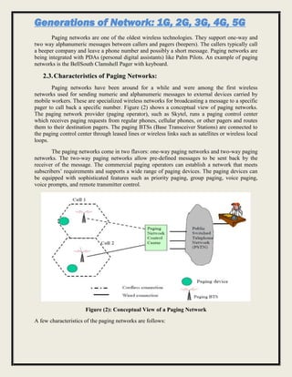Generations of Network: 1G, 2G, 3G, 4G, 5G
Paging networks are one of the oldest wireless technologies. They support one-way and
two way alphanumeric messages between callers and pagers (beepers). The callers typically call
a beeper company and leave a phone number and possibly a short message. Paging networks are
being integrated with PDAs (personal digital assistants) like Palm Pilots. An example of paging
networks is the BellSouth Clamshell Pager with keyboard.
2.3.Characteristics of Paging Networks:
Paging networks have been around for a while and were among the first wireless
networks used for sending numeric and alphanumeric messages to external devices carried by
mobile workers. These are specialized wireless networks for broadcasting a message to a specific
pager to call back a specific number. Figure (2) shows a conceptual view of paging networks.
The paging network provider (paging operator), such as Skytel, runs a paging control center
which receives paging requests from regular phones, cellular phones, or other pagers and routes
them to their destination pagers. The paging BTSs (Base Transceiver Stations) are connected to
the paging control center through leased lines or wireless links such as satellites or wireless local
loops.
The paging networks come in two flavors: one-way paging networks and two-way paging
networks. The two-way paging networks allow pre-defined messages to be sent back by the
receiver of the message. The commercial paging operators can establish a network that meets
subscribers’ requirements and supports a wide range of paging devices. The paging devices can
be equipped with sophisticated features such as priority paging, group paging, voice paging,
voice prompts, and remote transmitter control.
Figure (2): Conceptual View of a Paging Network
A few characteristics of the paging networks are follows:
 