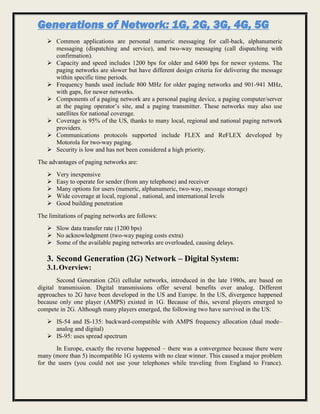 Generations of Network: 1G, 2G, 3G, 4G, 5G
 Common applications are personal numeric messaging for call-back, alphanumeric
messaging (dispatching and service), and two-way messaging (call dispatching with
confirmation).
 Capacity and speed includes 1200 bps for older and 6400 bps for newer systems. The
paging networks are slower but have different design criteria for delivering the message
within specific time periods.
 Frequency bands used include 800 MHz for older paging networks and 901-941 MHz,
with gaps, for newer networks.
 Components of a paging network are a personal paging device, a paging computer/server
at the paging operator’s site, and a paging transmitter. These networks may also use
satellites for national coverage.
 Coverage is 95% of the US, thanks to many local, regional and national paging network
providers.
 Communications protocols supported include FLEX and ReFLEX developed by
Motorola for two-way paging.
 Security is low and has not been considered a high priority.
The advantages of paging networks are:
 Very inexpensive
 Easy to operate for sender (from any telephone) and receiver
 Many options for users (numeric, alphanumeric, two-way, message storage)
 Wide coverage at local, regional , national, and international levels
 Good building penetration
The limitations of paging networks are follows:
 Slow data transfer rate (1200 bps)
 No acknowledgment (two-way paging costs extra)
 Some of the available paging networks are overloaded, causing delays.
3. Second Generation (2G) Network – Digital System:
3.1.Overview:
Second Generation (2G) cellular networks, introduced in the late 1980s, are based on
digital transmission. Digital transmissions offer several benefits over analog. Different
approaches to 2G have been developed in the US and Europe. In the US, divergence happened
because only one player (AMPS) existed in 1G. Because of this, several players emerged to
compete in 2G. Although many players emerged, the following two have survived in the US:
 IS-54 and IS-135: backward-compatible with AMPS frequency allocation (dual mode–
analog and digital)
 IS-95: uses spread spectrum
In Europe, exactly the reverse happened – there was a convergence because there were
many (more than 5) incompatible 1G systems with no clear winner. This caused a major problem
for the users (you could not use your telephones while traveling from England to France).
 