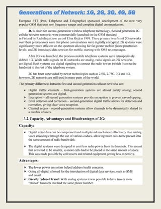 Generations of Network: 1G, 2G, 3G, 4G, 5G
European PTT (Post, Telephone and Telegraphic) sponsored development of the now very
popular GSM that uses new frequency ranges and complete digital communication.
2G is short for second-generation wireless telephone technology. Second generation 2G
cellular telecom networks were commercially launched on the GSM standard
in Finland by Radiolinja (now part of Elisa Oyj) in 1991. Three primary benefits of 2G networks
over their predecessors were that phone conversations were digitally encrypted; 2G systems were
significantly more efficient on the spectrum allowing for far greater mobile phone penetration
levels; and 2G introduced data services for mobile, starting with SMS text messages.
After 2G was launched, the previous mobile telephone systems were retrospectively
dubbed 1G. While radio signals on 1G networks are analog, radio signals on 2G networks
are digital. Both systems use digital signaling to connect the radio towers (which listen to the
handsets) to the rest of the telephone system.
2G has been superseded by newer technologies such as 2.5G, 2.75G, 3G and 4G.
however, 2G networks are still used in many parts of the world.
The primary differences between first and second generation cellular networks are:
 Digital traffic channels – first-generation systems are almost purely analog; second
generation systems are digital.
 Encryption – all second generation systems provide encryption to prevent eavesdropping.
 Error detection and correction – second-generation digital traffic allows for detection and
correction, giving clear voice reception.
 Channel access – second-generation systems allow channels to be dynamically shared by
a number of users.
3.2.Capacity, Advantages and Disadvantages of 2G:
Capacity:
 Digital voice data can be compressed and multiplexed much more effectively than analog
voice encodings through the use of various codecs, allowing more calls to be packed into
the same amount of radio bandwidth.
 The digital systems were designed to emit less radio power from the handsets. This meant
that cells had to be smaller, so more cells had to be placed in the same amount of space.
This was made possible by cell towers and related equipment getting less expensive.
Advantages:
 The lower power emissions helped address health concerns.
 Going all-digital allowed for the introduction of digital data services, such as SMS
and email.
 Greatly reduced fraud: With analog systems it was possible to have two or more
"cloned" handsets that had the same phone number.
 