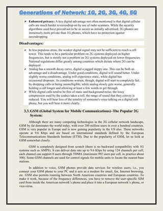 Generations of Network: 1G, 2G, 3G, 4G, 5G
 Enhanced privacy: A key digital advantage not often mentioned is that digital cellular
calls are much harder to eavesdrop on by use of radio scanners. While the security
algorithms used have proved not to be as secure as initially advertised, 2G phones are
immensely more private than 1G phones, which have no protection against
eavesdropping.
Disadvantages:
 In less populous areas, the weaker digital signal may not be sufficient to reach a cell
tower. This tends to be a particular problem on 2G systems deployed on higher
frequencies, but is mostly not a problem on 2G systems deployed on lower frequencies.
National regulations differ greatly among countries which dictate where 2G can be
deployed.
 Analog has a smooth decay curve, digital a jagged steppy one. This can be both an
advantage and a disadvantage. Under good conditions, digital will sound better. Under
slightly worse conditions, analog will experience static, while digital has
occasional dropouts. As conditions worsen, though, digital will start to completely fail,
by dropping calls or being unintelligible, while analog slowly gets worse, generally
holding a call longer and allowing at least a few words to get through.
 While digital calls tend to be free of static and background noise, the lossy
compression used by the codecs takes a toll; the range of sound that they convey is
reduced. You will hear less of the tonality of someone's voice talking on a digital cell
phone, but you will hear it more clearly.
3.3.GSM (Global System for Mobile Communications)–The Popular 2G
System:
Although there are many competing technologies in the 2G cellular network landscape,
GSM by far dominates the world today, with over 200 million users in over a hundred countries.
GSM is very popular in Europe and is now gaining popularity in the US also. These networks
operate at 9.6 Kbps and are based on international standards defined by the European
Telecommunications Standards Institute (ETSI). Due to the popularity of GSM, let us look at
GSM somewhat closely.
GSM is completely designed from scratch (there is no backward compatibility with 1G
systems such as AMPS). It can deliver data rate up to 9.6 Kbps by using 124 channels per cell;
each channel can support 8 users through TDMA (maximum 992 users per cell, in practice about
500). Some GSM channels are used for control signals for mobile units to locate the nearest base
stations.
In addition to voice, GSM phones provide data services for wireless users; i.e., you
connect your GSM phone to your PC and it acts as a modem for email, fax, Internet browsing,
etc. GSM also permits roaming between North American countries and European countries. To
make it work, because of the frequency differences, you have to remove the user-specific SIM
card from inside the American network’s phone and place it into a European network’s phone, or
vice-versa.
 