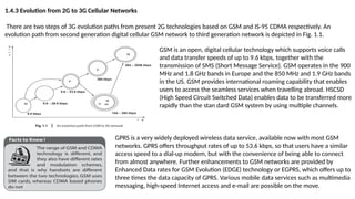 1.4.3 Evolution from 2G to 3G Cellular Networks
There are two steps of 3G evolution paths from present 2G technologies based on GSM and IS-95 CDMA respectively. An
evolution path from second generation digital cellular GSM network to third generation network is depicted in Fig. 1.1.
GSM is an open, digital cellular technology which supports voice calls
and data transfer speeds of up to 9.6 kbps, together with the
transmission of SMS (Short Message Service). GSM operates in the 900
MHz and 1.8 GHz bands in Europe and the 850 MHz and 1.9 GHz bands
in the US. GSM provides international roaming capability that enables
users to access the seamless services when travelling abroad. HSCSD
(High Speed Circuit Switched Data) enables data to be transferred more
rapidly than the stan dard GSM system by using multiple channels.
GPRS is a very widely deployed wireless data service, available now with most GSM
networks. GPRS offers throughput rates of up to 53.6 kbps, so that users have a similar
access speed to a dial-up modem, but with the convenience of being able to connect
from almost anywhere. Further enhancements to GSM networks are provided by
Enhanced Data rates for GSM Evolution (EDGE) technology or EGPRS, which offers up to
three times the data capacity of GPRS. Various mobile data services such as multimedia
messaging, high-speed Internet access and e-mail are possible on the move.
 