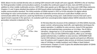 EDGE allows it to be overlaid directly onto an existing GSM network with simple soft ware-upgrade. WCDMA is the air interface
for third-generation mobile communications systems. It enables the continued support of voice, text and MMS services in
addition to richer mobile multimedia services. UMTS offers data speeds up to 384 kbps on the move and 2.048 Mbps stationary.
Chapters 11 and 13 gives detailed descriptions of GSM based cellular technologies. Besides GSM, CDMA is the most popular
mobile communication standard. The initial evolution of CDMA started in 1991 as IS-95A cdmaOne 2G digital cellular
technology for voice communication as well as data and multimedia services because it could allow multiple users to
communicate within the spectrum, avoid ing interference or jamming among users. Code division ensures that each user’s
signal remains separate in the spectrum. An evolution path from second generation digital cellular CDMA networks to third
generation networks is depicted in Fig. 1.2.
IS-95A describes the structure of the wideband 1.25 MHz CDMA channels,
power control, call processing, hand-offs, and registration techniques for
system operation. In addition to voice services, many IS-95A operators
provide circuit-switched data connections at 14.4 kbps. The IS-95B or
cdmaOne, categorised as a 2.5G technology, defines a compatibility
standard for 1.8 to 2.0 GHz CDMA PCS systems, offers up to 144 kbps
packet-switched data, in addition to voice services. CDMA2000 Multi-
Carrier (MC) delivers improved system capacity and spectrum efficiency
over 2G systems and it supports data services at minimum transmis sion
rates of 144 kbps in mobile (outdoor) and 2 Mbps in fixed (indoor)
environments. Chapters 12 and 13 gives the detailed description of CDMA-
based cellular technologies.
 