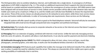 The third generation aims to combine telephony, Internet, and multimedia into a single device. A convergence of all these
applications in IMT-2000 is depicted in Fig. 1.4. This entails an additional requirement that it supports the Internet protocols
and be based on a packet-switched network backbone. To achieve the convergence of various services, IMT-2000 systems have
been designed with six broad classes of service in mind. Cellular service providers will be able to offer whatever data rates the
mobile users want up to a maximum 2 Mbps or so, and the mobile users will also have flexibility to choose the required data-
rate service. Three of the service classes are already present on 2G networks to some extent, while three more service classes
are new and involve mobile multimedia. In order of increasing data rate requirements, these services are the following:
(a) Voice 3G systems will offer speech quality at least as good as the fixed telephone network. Voicemail will also be eventually
integrated fully with email service through computerised voice recognition and synthesis techniques.
(b) Switched data This includes dial-up access to corporate networks or fax service or the Internet access that doesn’t support a
fully packet-switched network.
(c) Messaging This is an extension of paging, combined with Internet e-mail service. Unlike the text-only messaging services
built into some 2G systems, 3G systems will allow e-mail attachments. It can also be used for payment and electronic ticketing.
(d) Multimedia Messaging Service (MMS) The MMS is designed to allow rich text, colour, icons and logos, sound clips,
photographs, animated graphics, and video clips. It works over the broadband wireless channels in 3G networks.
(e) Immediate messaging MMS features push capability that enables the message to be delivered instantly if the called mobile
user is active. It avoids the need for collection from the server. This always-on characteristic of the mobile users opens up the
exciting possibility of multimedia chat in real time.
 